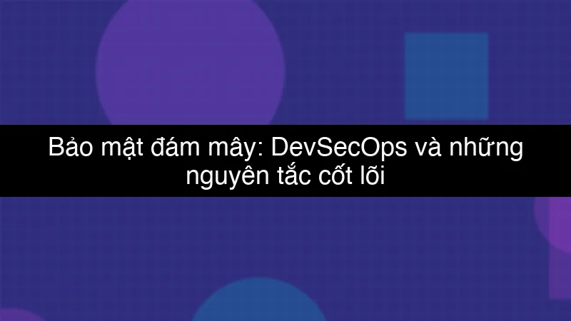 Bảo mật đám mây: DevSecOps và những nguyên tắc cốt lõi