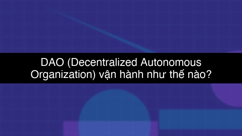 DAO (Decentralized Autonomous Organization) vận hành như thế nào?
