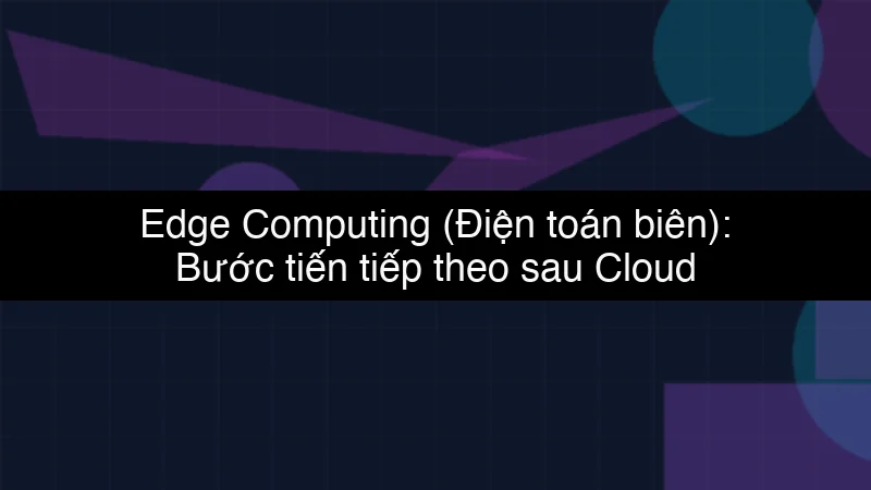 Edge Computing (Điện toán biên): Bước tiến tiếp theo sau Cloud