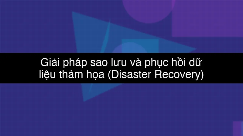 Giải pháp sao lưu và phục hồi dữ liệu thảm họa (Disaster Recovery) trên Cloud