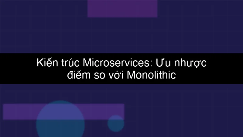 Kiến trúc Microservices: Ưu nhược điểm so với Monolithic