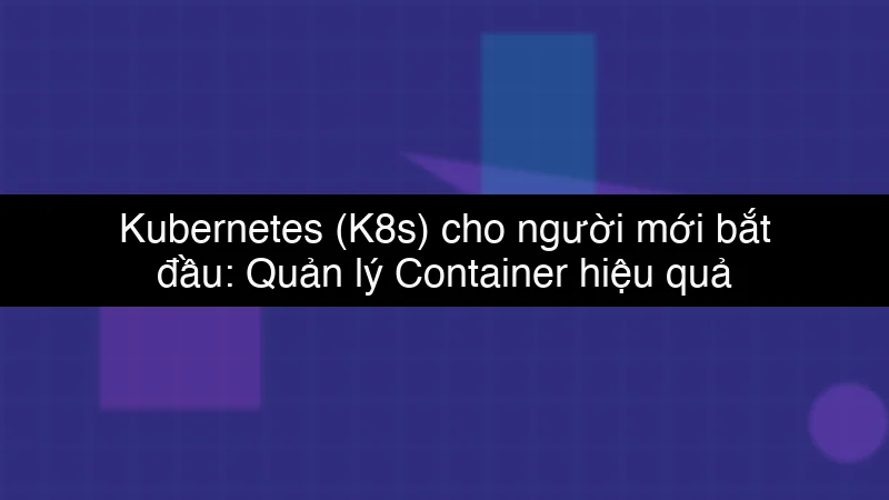 Kubernetes (K8s) cho người mới bắt đầu: Quản lý Container hiệu quả