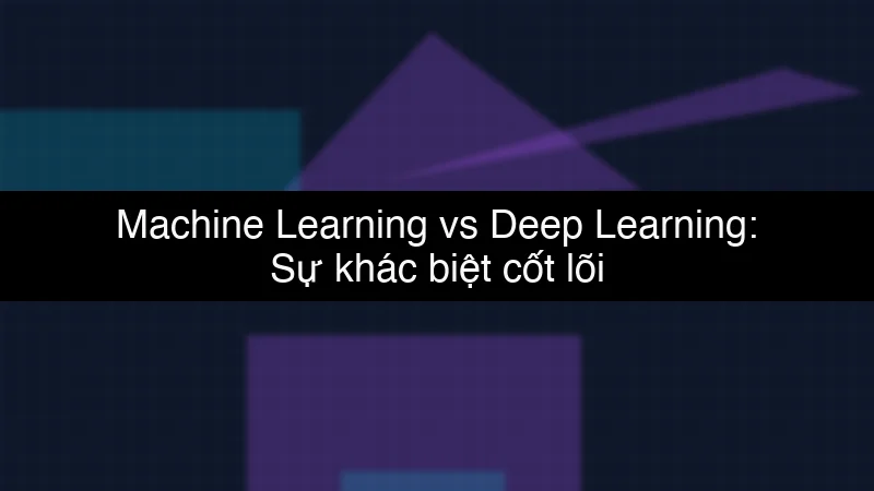 Machine Learning vs Deep Learning: Sự khác biệt cốt lõi
