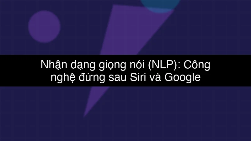 Nhận dạng giọng nói (NLP): Công nghệ đứng sau Siri và Google Assistant