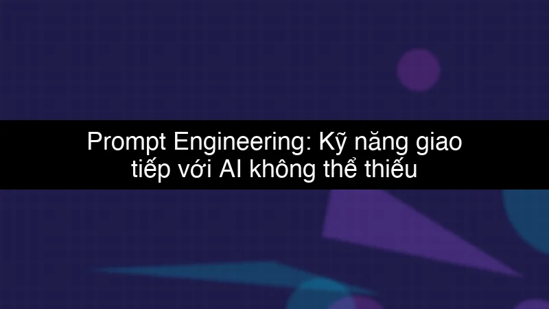 Prompt Engineering: Kỹ năng giao tiếp với AI không thể thiếu