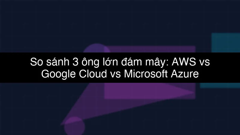 So sánh 3 ông lớn đám mây: AWS vs Google Cloud vs Microsoft Azure